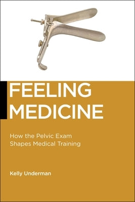Feeling Medicine: How the Pelvic Exam Shapes Medical Training by Underman, Kelly