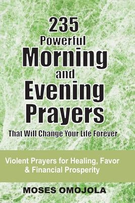 235 Powerful Morning And Evening Prayers That Will Change Your Life Forever: Violent Prayers for Healing, Favor and Financial Prosperity by Omojola, Moses
