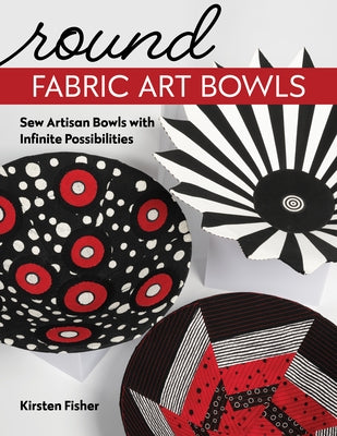 Round Fabric Art Bowls: Sew Artisan Bowls with Infinite Possibilities by Fisher, Kirsten