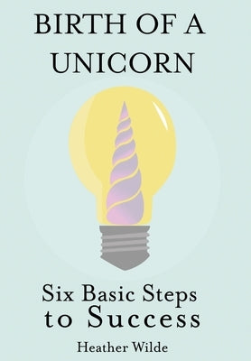 Birth of a Unicorn: Six Basic Steps to Success by Wilde, Heather