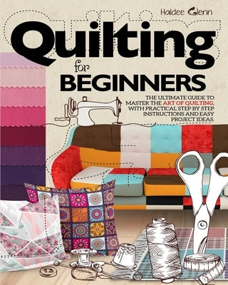 Quilting For Beginners: The Ultimate Guide to Master the Art of Quilting, with Practical Step-by-Step Instructions and Easy Project Ideas by Glenn, Haidee