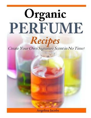 Organic Perfume Recipes: Create Your Own Signature Scent in no time! by Jacobs, Angelina