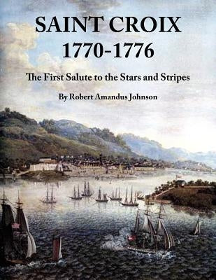 Saint Croix 1770-1776: The First Salute to the Stars and Stripes by Johnson, Robert Amandus