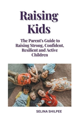 Raising Kids: The Parent's Guide to Raising Strong, Confident, Resilient and Active Children Paperback Selina Shilpee