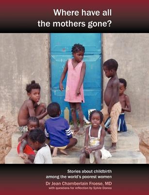 Where Have All the Mothers Gone? Stories of Courage and Hope During Childbirth Among the World's Poorest Women by Chamberlain Froese, Jean