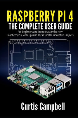 Raspberry Pi 4: The Complete User Guide for Beginners and Pro to Master the New Raspberry Pi 4 with Tips and Tricks for DIY Innovative by Campbell, Curtis