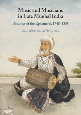 Music and Musicians in Late Mughal India: Histories of the Ephemeral, 1748-1858 by Schofield, Katherine Butler