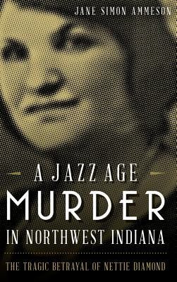 A Jazz Age Murder in Northwest Indiana: The Tragic Betrayal of Nettie Diamond by Ammeson, Jane Simon