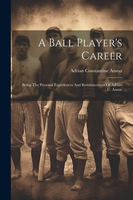 A Ball Player's Career: Being The Personal Experiences And Reminiscences Of Adrian C. Anson by Anson, Adrian Constantine