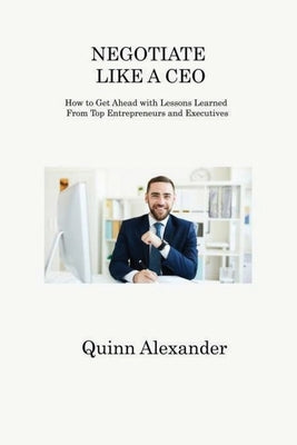 Negotiate Like a CEO: How to Get Ahead with Lessons Learned From Top Entrepreneurs and Executives by Alexander, Quinn