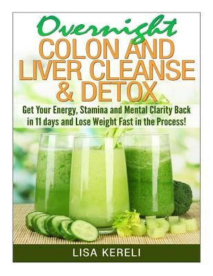 Overnight Colon and Liver Cleanse & Detox: Get Your Energy, Stamina and Mental Clarity Back in 11 days and Lose Weight Fast in the Process! by Kereli, Lisa