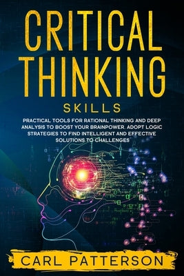 Critical Thinking Skills: Practical Tools for Rational Thinking and Deep Analysis to Boost Your Brainpower. Adopt Logic Strategies to Find Intel by Patterson, Carl