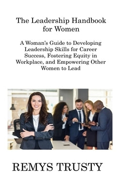 The Leadership Handbook for Women: A Woman's Guide to Developing Leadership Skills for Career Success, Fostering Equity in Workplace, and Empowering O by Trusty, Remys