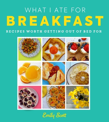 What I Ate for Breakfast: Food Worth Getting Out of Bed for by Scott, Emily