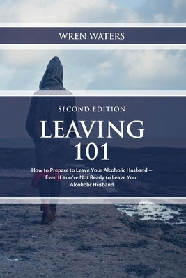 Leaving 101: How To Prepare To Leave Your Alcoholic Husband...Even If You're Not Ready To Leave Your Alcoholic Husband by Waters, Wren