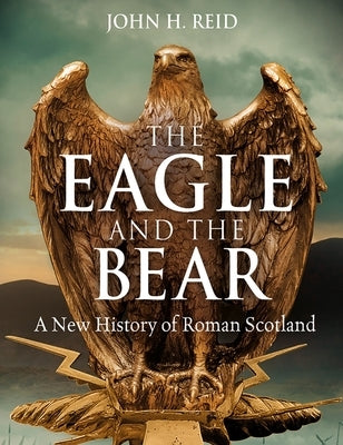 The Eagle and the Bear: A New History of Roman Scotland by Reid, John H.