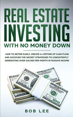 Real Estate Investing with No Money Down: How to Retire Early, Create a Lifetime of Cash Flow, and Discover the Secret Strategies to Consistently Gene by Lee, Bob