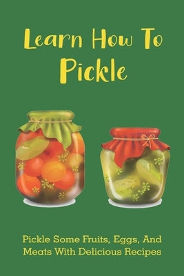 Learn How To Pickle: Pickle Some Fruits, Eggs, And Meats With Delicious Recipes: How To Pickle Almost Anything Paperback Independently Published