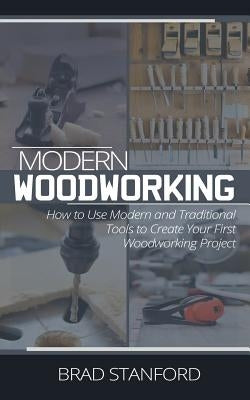 Modern Woodworking: How To Use Modern and Traditional Tools to Create Your First Woodworking Project by Stanford, Brad