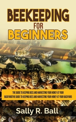 Beekeeping For Beginners: The Guide To Keeping Bees And Harvesting Your Honey At Your Backyard by Ball, Sally R.