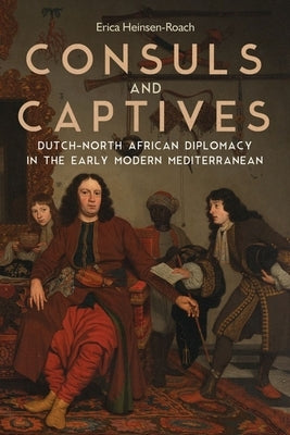 Consuls and Captives: Dutch-North African Diplomacy in the Early Modern Mediterranean by Heinsen-Roach, Erica