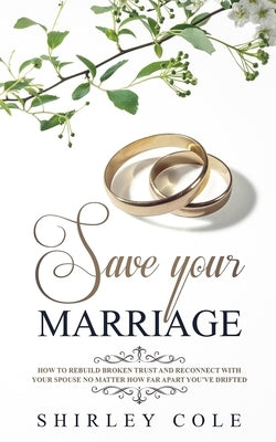 Save Your Marriage: How To Rebuild Broken Trust And Reconnect With Your Spouse No Matter How Far Apart You've Drifted by Cole, Shirley