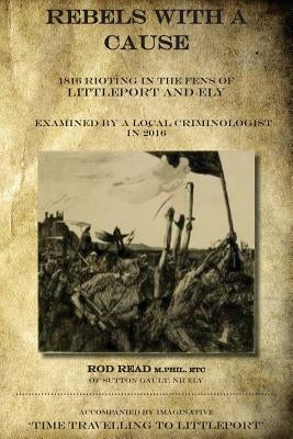 Rebels With A Cause: 1816 Rioting in the Fens of Littleport and Ely examined by a Local Criminologist in 2016 Paperback Createspace Independent Publishing Platform