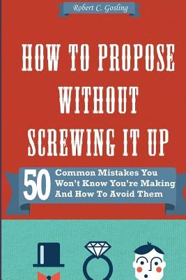 How to Propose Without Screwing It Up: 50 Common Mistakes You Won't Know You're Making and How to Avoid Them by Gosling, Robert C.