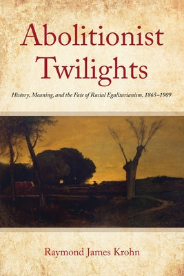 Abolitionist Twilights: History, Meaning, and the Fate of Racial Egalitarianism, 1865-1909 by Krohn, Raymond James
