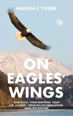 On Eagles' Wings: God's Call, Your Response, Your Life Journey, Through the Tribulation, Until the Rapture by Yoder, Marlin J.