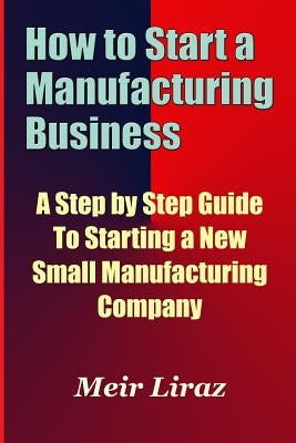 How to Start a Manufacturing Business - A Step by Step Guide to Starting a New Small Manufacturing Company by Liraz, Meir