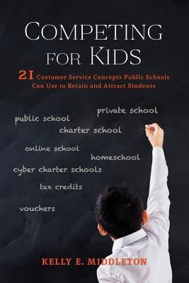 Competing for Kids: 21 Customer Service Concepts Public Schools Can Use to Retain and Attract Students by Middleton, Kelly E.
