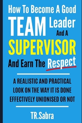 How to Become a Good Team Leader and a Supervisor and Earn the Respect: A Realistic and Practical Look at the Way It Is Done Effectively; Unionised or Paperback Independently Published