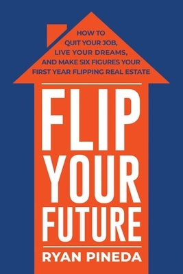 Flip Your Future: How to Quit Your Job, Live Your Dreams, and Make Six Figures Your First Year Flipping Real Estate by Pineda, Ryan