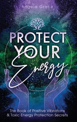 Protect Your Energy: The Book of Positive Vibrations & Toxic Energy Protection Secrets by Grace, Angela