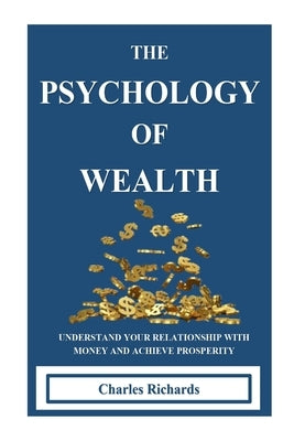 The Psychology of Wealth: . Understand Your Relationship with Money and Achieve Prosperity. by Richards, Charles