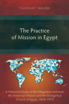The Practice of Mission in Egypt: A Historical Study of the Integration between the American Mission and the Evangelical Church of Egypt, 1854-1970 Paperback Langham Monographs