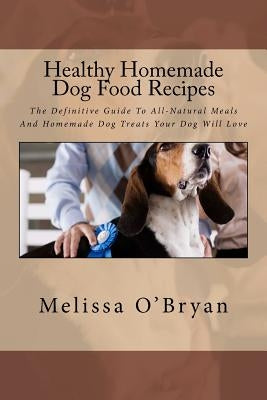 Healthy Homemade Dog Food Recipes: The Definitive Guide To All-Natural Meals And Homemade Dog Treats Your Dog Will Love by O'Bryan, Melissa