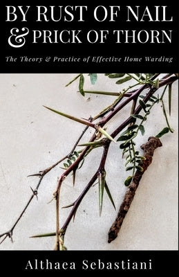 By Rust of Nail & Prick of Thorn: The Theory & Practice of Effective Home Warding by Sebastiani, Althaea