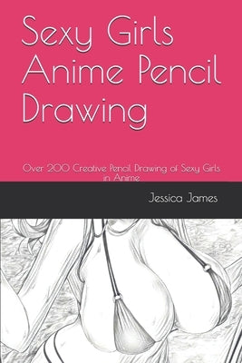 Sexy Girls Anime Pencil Drawing: Over 200 Creative Pencil Drawing of Sexy Girls in Anime by James, Jessica