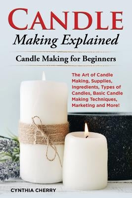 Candle Making Explained: The Art of Candle Making, Supplies, Ingredients, Types of Candles, Basic Candle Making Techniques, Marketing and More! by Cherry, Cynthia