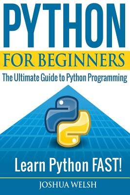 Python for Beginners: The Ultimate Guide to Python Programming; Learn Python FAST! by Welsh, Joshua