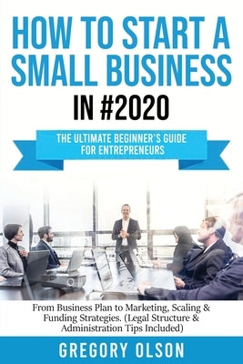 How to Start a Small Business in #2020: The Ultimate Beginner's Guide for Entreprenurs From Business Plan to Marketing, Scaling & Funding Strategies ( by Olson, Gregory