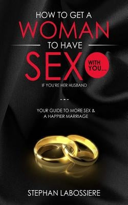 How To Get A Woman To Have Sex With You...If You're Her Husband: A Guide To Getting More Sex And Improving Your Relationship by Labossiere, Stephan