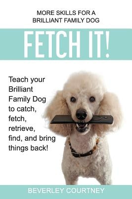 Fetch It!: Teach your Brilliant Family Dog to catch, fetch, retrieve, find, and bring things back! by Courtney, Beverley