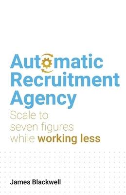 Automatic Recruitment Agency: Scale to seven figures while working less by Blackwell, James