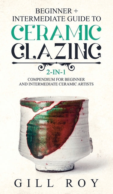 Ceramic Glazing: Beginner + Intermediate Guide to Ceramic Glazing: 2-in-1 Compendium for Beginner and Intermediate Ceramic Artists by Roy, Gill