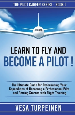 Learn to Fly and Become a Pilot!: The Ultimate Guide for Determining Your Capabilities of Becoming a Professional Pilot and Getting Started with Fligh by Turpeinen, Vesa