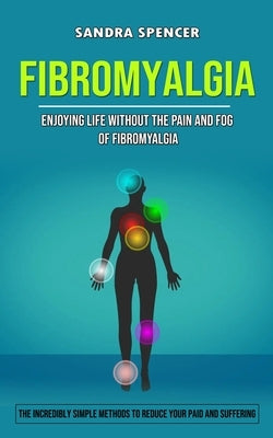 Fibromyalgia: Enjoying Life Without the Pain and Fog of Fibromyalgia (The Incredibly Simple Methods to Reduce Your Paid and Sufferin by Spencer, Sandra