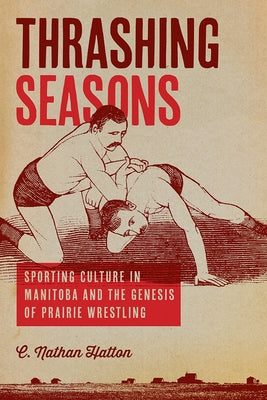 Thrashing Seasons: Sporting Culture in Manitoba and the Genesis of Prairie Wrestling by Hatton, C. Nathan